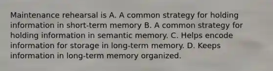 Maintenance rehearsal is A. A common strategy for holding information in short-term memory B. A common strategy for holding information in semantic memory. C. Helps encode information for storage in long-term memory. D. Keeps information in long-term memory organized.