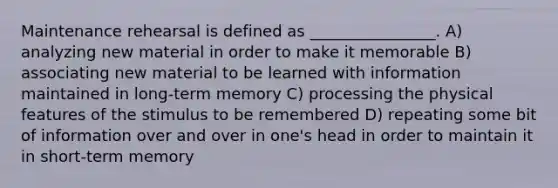 Maintenance rehearsal is defined as ________________. A) analyzing new material in order to make it memorable B) associating new material to be learned with information maintained in long-term memory C) processing the physical features of the stimulus to be remembered D) repeating some bit of information over and over in one's head in order to maintain it in short-term memory
