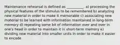 Maintenance rehearsal is defined as __________. a) processing the physical features of the stimulus to be remembered b) analyzing new material in order to make it memorable c) associating new material to be learned with information maintained in long-term memory d) repeating some bit of information over and over in one's head in order to maintain it in short-term memory e) dividing new material into smaller units in order to make it easier to encode
