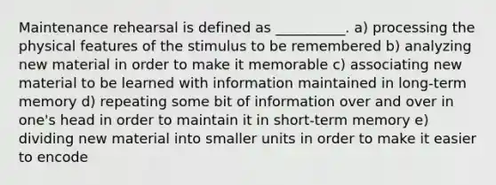 Maintenance rehearsal is defined as __________. a) processing the physical features of the stimulus to be remembered b) analyzing new material in order to make it memorable c) associating new material to be learned with information maintained in long-term memory d) repeating some bit of information over and over in one's head in order to maintain it in short-term memory e) dividing new material into smaller units in order to make it easier to encode