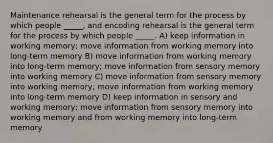 Maintenance rehearsal is the general term for the process by which people _____, and encoding rehearsal is the general term for the process by which people _____. A) keep information in working memory; move information from working memory into long-term memory B) move information from working memory into long-term memory; move information from sensory memory into working memory C) move information from sensory memory into working memory; move information from working memory into long-term memory D) keep information in sensory and working memory; move information from sensory memory into working memory and from working memory into long-term memory