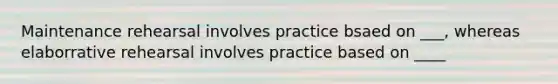 Maintenance rehearsal involves practice bsaed on ___, whereas elaborrative rehearsal involves practice based on ____