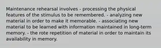 Maintenance rehearsal involves - processing the physical features of the stimulus to be remembered. - analyzing new material in order to make it memorable. - associating new material to be learned with information maintained in long-term memory. - the rote repetition of material in order to maintain its availability in memory.