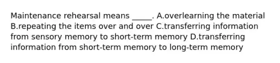 Maintenance rehearsal means _____. A.overlearning the material B.repeating the items over and over C.transferring information from sensory memory to short-term memory D.transferring information from short-term memory to long-term memory