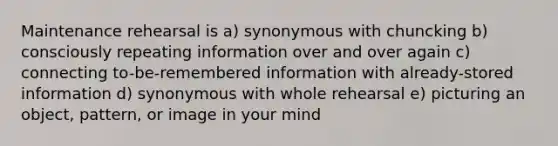 Maintenance rehearsal is a) synonymous with chuncking b) consciously repeating information over and over again c) connecting to-be-remembered information with already-stored information d) synonymous with whole rehearsal e) picturing an object, pattern, or image in your mind