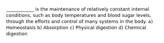 ____________ is the maintenance of relatively constant internal conditions, such as body temperatures and blood sugar levels, through the efforts and control of many systems in the body. a) Homeostasis b) Absorption c) Physical digestion d) Chemical digestion