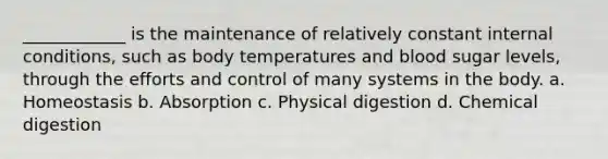 ____________ is the maintenance of relatively constant internal conditions, such as body temperatures and blood sugar levels, through the efforts and control of many systems in the body. a. Homeostasis b. Absorption c. Physical digestion d. Chemical digestion