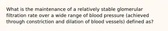 What is the maintenance of a relatively stable glomerular filtration rate over a wide range of <a href='https://www.questionai.com/knowledge/kD0HacyPBr-blood-pressure' class='anchor-knowledge'>blood pressure</a> (achieved through constriction and dilation of <a href='https://www.questionai.com/knowledge/kZJ3mNKN7P-blood-vessels' class='anchor-knowledge'>blood vessels</a>) defined as?