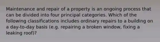 Maintenance and repair of a property is an ongoing process that can be divided into four principal categories. Which of the following classifications includes ordinary repairs to a building on a day-to-day basis (e.g. repairing a broken window, fixing a leaking roof)?