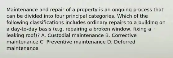 Maintenance and repair of a property is an ongoing process that can be divided into four principal categories. Which of the following classifications includes ordinary repairs to a building on a day-to-day basis (e.g. repairing a broken window, fixing a leaking roof)? A. Custodial maintenance B. Corrective maintenance C. Preventive maintenance D. Deferred maintenance