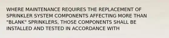 WHERE MAINTENANCE REQUIRES THE REPLACEMENT OF SPRINKLER SYSTEM COMPONENTS AFFECTING MORE THAN "BLANK" SPRINKLERS, THOSE COMPONENTS SHALL BE INSTALLED AND TESTED IN ACCORDANCE WITH