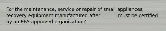 For the maintenance, service or repair of small appliances, recovery equipment manufactured after_______ must be certified by an EPA-approved organization?