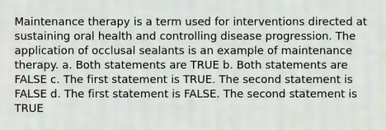 Maintenance therapy is a term used for interventions directed at sustaining oral health and controlling disease progression. The application of occlusal sealants is an example of maintenance therapy. a. Both statements are TRUE b. Both statements are FALSE c. The first statement is TRUE. The second statement is FALSE d. The first statement is FALSE. The second statement is TRUE