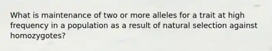 What is maintenance of two or more alleles for a trait at high frequency in a population as a result of natural selection against homozygotes?