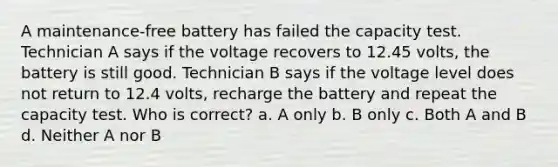 A maintenance-free battery has failed the capacity test. Technician A says if the voltage recovers to 12.45 volts, the battery is still good. Technician B says if the voltage level does not return to 12.4 volts, recharge the battery and repeat the capacity test. Who is correct? a. A only b. B only c. Both A and B d. Neither A nor B