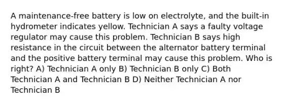 A maintenance-free battery is low on electrolyte, and the built-in hydrometer indicates yellow. Technician A says a faulty voltage regulator may cause this problem. Technician B says high resistance in the circuit between the alternator battery terminal and the positive battery terminal may cause this problem. Who is right? A) Technician A only B) Technician B only C) Both Technician A and Technician B D) Neither Technician A nor Technician B