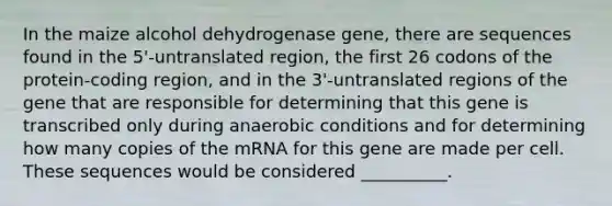 In the maize alcohol dehydrogenase gene, there are sequences found in the 5'-untranslated region, the first 26 codons of the protein-coding region, and in the 3'-untranslated regions of the gene that are responsible for determining that this gene is transcribed only during anaerobic conditions and for determining how many copies of the mRNA for this gene are made per cell. These sequences would be considered __________.