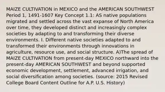 MAIZE CULTIVATION in MEXICO and the AMERICAN SOUTHWEST Period 1, 1491-1607 Key Concept 1.1: AS native populations migrated and settled across the vast expanse of North America over time, they developed distinct and increasingly complex societies by adapting to and transforming their diverse environments. I. Different native societies adapted to and transformed their environments through innovations in agriculture, resource use, and social structure. A)The spread of MAIZE CULTIVATION from present-day MEXICO northward into the present-day AMERICAN SOUTHWEST and beyond supported economic development, settlement, advanced irrigation, and social diversification among societies. (source: 2015 Revised College Board Content Outline for A.P. U.S. History)