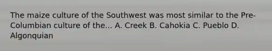 The maize culture of the Southwest was most similar to the Pre-Columbian culture of the... A. Creek B. Cahokia C. Pueblo D. Algonquian