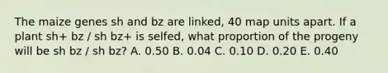 The maize genes sh and bz are linked, 40 map units apart. If a plant sh+ bz / sh bz+ is selfed, what proportion of the progeny will be sh bz / sh bz? A. 0.50 B. 0.04 C. 0.10 D. 0.20 E. 0.40