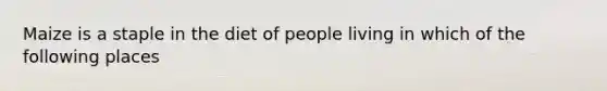Maize is a staple in the diet of people living in which of the following places