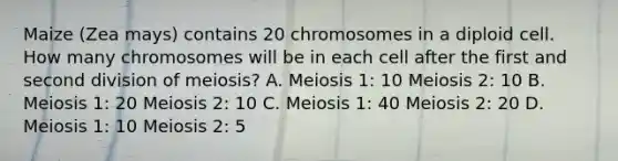 Maize (Zea mays) contains 20 chromosomes in a diploid cell. How many chromosomes will be in each cell after the first and second division of meiosis? A. Meiosis 1: 10 Meiosis 2: 10 B. Meiosis 1: 20 Meiosis 2: 10 C. Meiosis 1: 40 Meiosis 2: 20 D. Meiosis 1: 10 Meiosis 2: 5