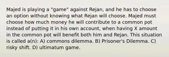 Majed is playing a "game" against Rejan, and he has to choose an option without knowing what Rejan will choose. Majed must choose how much money he will contribute to a common pot instead of putting it in his own account, when having X amount in the common pot will benefit both him and Rejan. This situation is called a(n): A) commons dilemma. B) Prisoner's Dilemma. C) risky shift. D) ultimatum game.