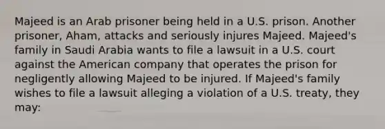 Majeed is an Arab prisoner being held in a U.S. prison. Another prisoner, Aham, attacks and seriously injures Majeed. Majeed's family in Saudi Arabia wants to file a lawsuit in a U.S. court against the American company that operates the prison for negligently allowing Majeed to be injured. If Majeed's family wishes to file a lawsuit alleging a violation of a U.S. treaty, they may: