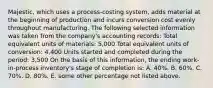 Majestic, which uses a process-costing system, adds material at the beginning of production and incurs conversion cost evenly throughout manufacturing. The following selected information was taken from the company's accounting records: Total equivalent units of materials: 5,000 Total equivalent units of conversion: 4,400 Units started and completed during the period: 3,500 On the basis of this information, the ending work-in-process inventory's stage of completion is: A. 40%. B. 60%. C. 70%. D. 80%. E. some other percentage not listed above.