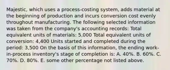 Majestic, which uses a process-costing system, adds material at the beginning of production and incurs conversion cost evenly throughout manufacturing. The following selected information was taken from the company's accounting records: Total equivalent units of materials: 5,000 Total equivalent units of conversion: 4,400 Units started and completed during the period: 3,500 On the basis of this information, the ending work-in-process inventory's stage of completion is: A. 40%. B. 60%. C. 70%. D. 80%. E. some other percentage not listed above.