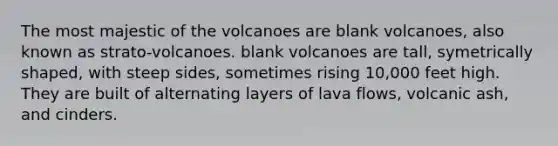 The most majestic of the volcanoes are blank volcanoes, also known as strato-volcanoes. blank volcanoes are tall, symetrically shaped, with steep sides, sometimes rising 10,000 feet high. They are built of alternating layers of lava flows, volcanic ash, and cinders.