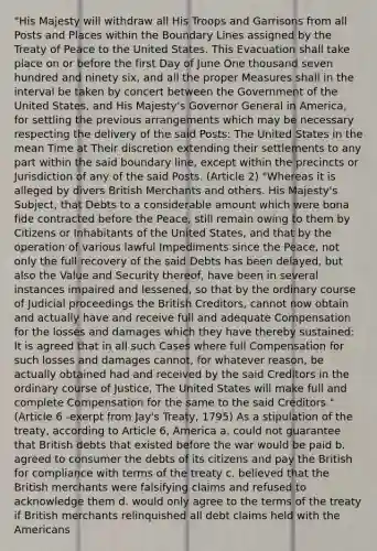 "His Majesty will withdraw all His Troops and Garrisons from all Posts and Places within the Boundary Lines assigned by the Treaty of Peace to the United States. This Evacuation shall take place on or before the first Day of June One thousand seven hundred and ninety six, and all the proper Measures shall in the interval be taken by concert between the Government of the United States, and His Majesty's Governor General in America, for settling the previous arrangements which may be necessary respecting the delivery of the said Posts: The United States in the mean Time at Their discretion extending their settlements to any part within the said boundary line, except within the precincts or Jurisdiction of any of the said Posts. (Article 2) "Whereas it is alleged by divers British Merchants and others. His Majesty's Subject, that Debts to a considerable amount which were bona fide contracted before the Peace, still remain owing to them by Citizens or Inhabitants of the United States, and that by the operation of various lawful Impediments since the Peace, not only the full recovery of the said Debts has been delayed, but also the Value and Security thereof, have been in several instances impaired and lessened, so that by the ordinary course of Judicial proceedings the British Creditors, cannot now obtain and actually have and receive full and adequate Compensation for the losses and damages which they have thereby sustained: It is agreed that in all such Cases where full Compensation for such losses and damages cannot, for whatever reason, be actually obtained had and received by the said Creditors in the ordinary course of Justice, The United States will make full and complete Compensation for the same to the said Creditors." (Article 6 -exerpt from Jay's Treaty, 1795) As a stipulation of the treaty, according to Article 6, America a. could not guarantee that British debts that existed before the war would be paid b. agreed to consumer the debts of its citizens and pay the British for compliance with terms of the treaty c. believed that the British merchants were falsifying claims and refused to acknowledge them d. would only agree to the terms of the treaty if British merchants relinquished all debt claims held with the Americans