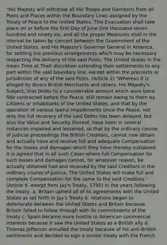 "His Majesty will withdraw all His Troops and Garrisons from all Posts and Places within the Boundary Lines assigned by the Treaty of Peace to the United States. This Evacuation shall take place on or before the first Day of June One thousand seven hundred and ninety six, and all the proper Measures shall in the interval be taken by concert between the Government of the United States, and His Majesty's Governor General in America, for settling the previous arrangements which may be necessary respecting the delivery of the said Posts: The United States in the mean Time at Their discretion extending their settlements to any part within the said boundary line, except within the precincts or Jurisdiction of any of the said Posts. (Article 2) "Whereas it is alleged by divers British Merchants and others. His Majesty's Subject, that Debts to a considerable amount which were bona fide contracted before the Peace, still remain owing to them by Citizens or Inhabitants of the United States, and that by the operation of various lawful Impediments since the Peace, not only the full recovery of the said Debts has been delayed, but also the Value and Security thereof, have been in several instances impaired and lessened, so that by the ordinary course of Judicial proceedings the British Creditors, cannot now obtain and actually have and receive full and adequate Compensation for the losses and damages which they have thereby sustained: It is agreed that in all such Cases where full Compensation for such losses and damages cannot, for whatever reason, be actually obtained had and received by the said Creditors in the ordinary course of Justice, The United States will make full and complete Compensation for the same to the said Creditors." (Article 6 -exerpt from Jay's Treaty, 1795) In the years following the treaty, a. Britain upheld all of its agreements with the United States as set forth in Jay's Treaty b. relations began to deteriorate between the United States and Britain because Britain failed to follow through with its commitments of the treaty c. Spain became more hostile to American commercial interests because it saw the United States as a British ally d. Thomas Jefferson annulled the treaty because of his anti-British sentiments and decided to sign a similar treaty with the French