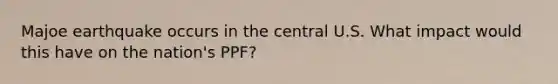 Majoe earthquake occurs in the central U.S. What impact would this have on the nation's PPF?