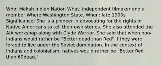 Who: Makah Indian Nation What: independent filmaker and a member Where:Washington State. When: late 1900s Significance: She is a pioneer in advocating for the rights of Native Americans to tell their own stories. She also attended the AIA workshop along with Clyde Warrior. She said that when non-Indians would rather be "Better dead than Red" if they were forced to live under the Soviet domination. In the context of Indians and colonialism, natives would rather be "Better Red than 60dead."