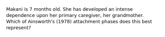 Makani is 7 months old. She has developed an intense dependence upon her primary caregiver, her grandmother. Which of Ainsworth's (1978) attachment phases does this best represent?