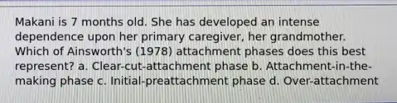 Makani is 7 months old. She has developed an intense dependence upon her primary caregiver, her grandmother. Which of Ainsworth's (1978) attachment phases does this best represent? a. Clear-cut-attachment phase b. Attachment-in-the-making phase c. Initial-preattachment phase d. Over-attachment