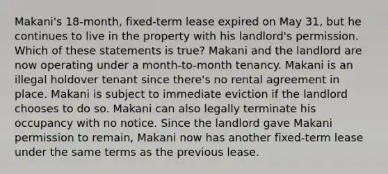 Makani's 18-month, fixed-term lease expired on May 31, but he continues to live in the property with his landlord's permission. Which of these statements is true? Makani and the landlord are now operating under a month-to-month tenancy. Makani is an illegal holdover tenant since there's no rental agreement in place. Makani is subject to immediate eviction if the landlord chooses to do so. Makani can also legally terminate his occupancy with no notice. Since the landlord gave Makani permission to remain, Makani now has another fixed-term lease under the same terms as the previous lease.