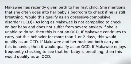 Makawee has recently given birth to her first child. She mentions that she often goes into her baby's bedroom to check if he is still breathing. Would this qualify as an obsessive-compulsive disorder (OCD)? As long as Makawee is not compelled to check on her baby and does not suffer from severe anxiety if she is unable to do so, then this is not an OCD. If Makawee continues to carry out this behavior for more than 1 or 2 days, this would qualify as an OCD. If Makawee and her husband both carry out this behavior, then it would qualify as an OCD. If Makawee enjoys frequently checking to see that her baby is breathing, then this would qualify as an OCD.