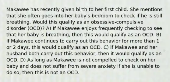 Makawee has recently given birth to her first child. She mentions that she often goes into her baby's bedroom to check if he is still breathing. Would this qualify as an obsessive-compulsive disorder (OCD)? A) If Makawee enjoys frequently checking to see that her baby is breathing, then this would qualify as an OCD. B) If Makawee continues to carry out this behavior for more than 1 or 2 days, this would qualify as an OCD. C) If Makawee and her husband both carry out this behavior, then it would qualify as an OCD. D) As long as Makawee is not compelled to check on her baby and does not suffer from severe anxiety if she is unable to do so, then this is not an OCD.