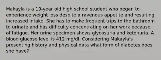 Makayla is a 19-year old high school student who began to experience weight loss despite a ravenous appetite and resulting increased intake. She has to make frequent trips to the bathroom to urinate and has difficulty concentrating on her work because of fatigue. Her urine specimen shows glycosuria and ketonuria. A blood glucose level is 412 mg/dl. Considering Makayla's presenting history and physical data what form of diabetes does she have?