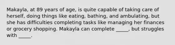 Makayla, at 89 years of age, is quite capable of taking care of herself, doing things like eating, bathing, and ambulating, but she has difficulties completing tasks like managing her finances or grocery shopping. Makayla can complete _____, but struggles with _____.