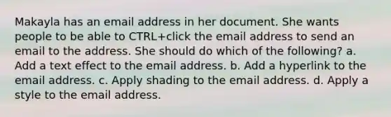 Makayla has an email address in her document. She wants people to be able to CTRL+click the email address to send an email to the address. She should do which of the following? a. Add a text effect to the email address. b. Add a hyperlink to the email address. c. Apply shading to the email address. d. Apply a style to the email address.