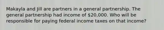 Makayla and Jill are partners in a general partnership. The general partnership had income of 20,000. Who will be responsible for paying federal income taxes on that income?