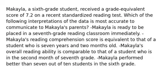 Makayla, a sixth-grade student, received a grade-equivalent score of 7.2 on a recent standardized reading test. Which of the following interpretations of the data is most accurate to communicate to Makayla's parents? -Makayla is ready to be placed in a seventh-grade reading classroom immediately. -Makayla's reading comprehension score is equivalent to that of a student who is seven years and two months old. -Makayla's overall reading ability is comparable to that of a student who is in the second month of seventh grade. -Makayla performed better than seven out of ten students in the sixth grade.