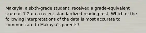 Makayla, a sixth-grade student, received a grade-equivalent score of 7.2 on a recent standardized reading test. Which of the following interpretations of the data is most accurate to communicate to Makayla's parents?