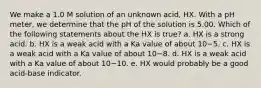 We make a 1.0 M solution of an unknown acid, HX. With a pH meter, we determine that the pH of the solution is 5.00. Which of the following statements about the HX is true? a. HX is a strong acid. b. HX is a weak acid with a Ka value of about 10−5. c. HX is a weak acid with a Ka value of about 10−8. d. HX is a weak acid with a Ka value of about 10−10. e. HX would probably be a good acid-base indicator.