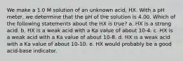 We make a 1.0 M solution of an unknown acid, HX. With a pH meter, we determine that the pH of the solution is 4.00. Which of the following statements about the HX is true? a. HX is a strong acid. b. HX is a weak acid with a Ka value of about 10-4. c. HX is a weak acid with a Ka value of about 10-8. d. HX is a weak acid with a Ka value of about 10-10. e. HX would probably be a good acid-base indicator.