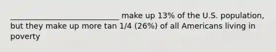 ____________________________ make up 13% of the U.S. population, but they make up more tan 1/4 (26%) of all Americans living in poverty