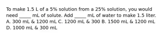 To make 1.5 L of a 5% solution from a 25% solution, you would need _____ mL of solute. Add _____ mL of water to make 1.5 liter. A. 300 mL & 1200 mL C. 1200 mL & 300 B. 1500 mL & 1200 mL D. 1000 mL & 300 mL